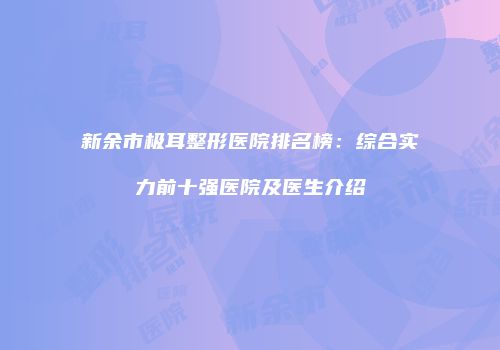 新余市极耳整形医院排名榜：综合实力前十强医院及医生介绍