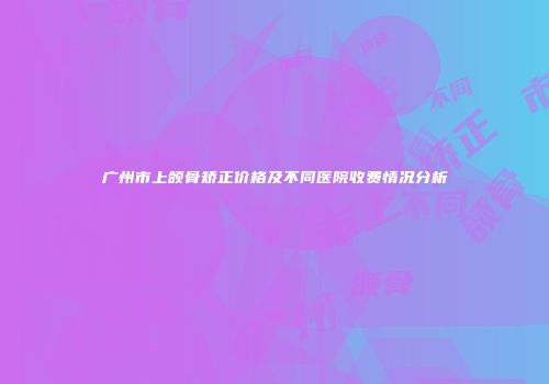 广州市上颌骨矫正价格及不同医院收费情况分析