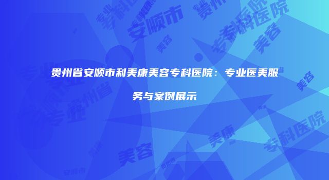 贵州省安顺市利美康美容专科医院：专业医美服务与案例展示