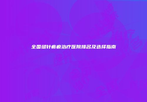 全国缝针瘢痕治疗医院排名及选择指南