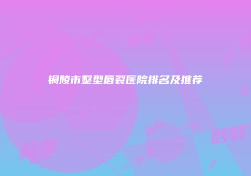 铜陵市整型唇裂医院排名及推荐