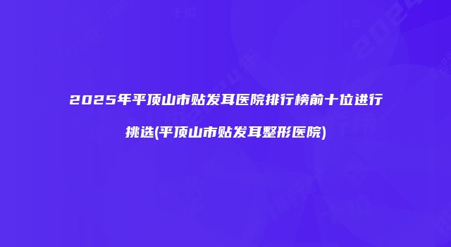 2025年平顶山市贴发耳医院排行榜前十位进行挑选(平顶山市贴发耳整形医院)