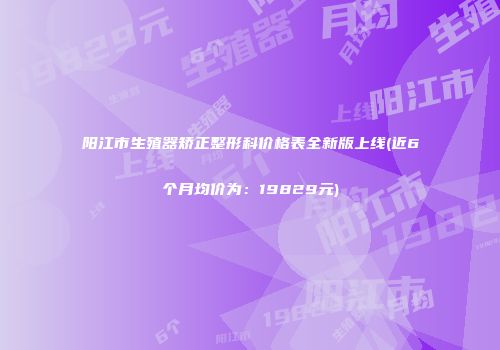 阳江市生殖器矫正整形科价格表全新版上线(近6个月均价为：19829元)