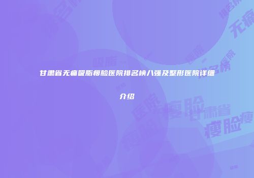 甘肃省无痛吸脂瘦脸医院排名榜八强及整形医院详细介绍