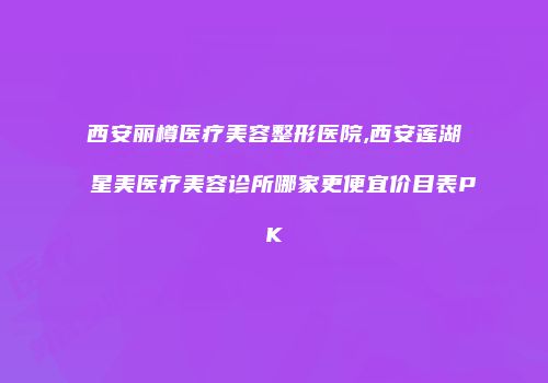 西安丽樽医疗美容整形医院,西安莲湖星美医疗美容诊所哪家更便宜价目表PK