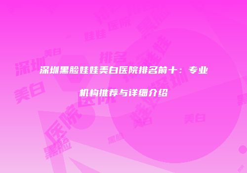 深圳黑脸娃娃美白医院排名前十：专业机构推荐与详细介绍