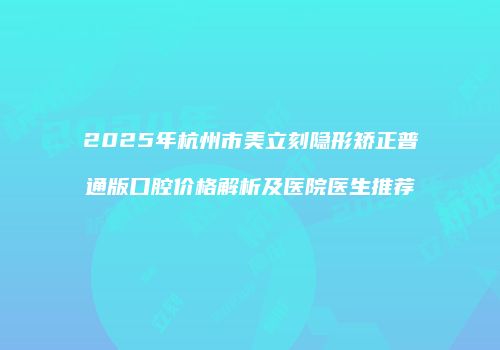 2025年杭州市美立刻隐形矫正普通版口腔价格解析及医院医生推荐