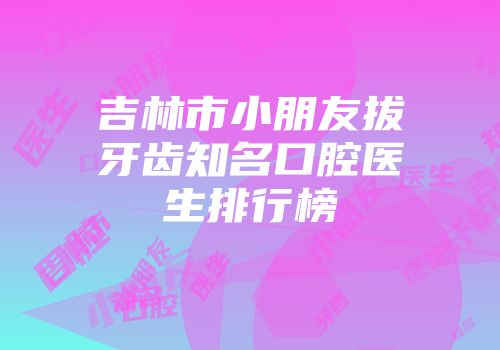 吉林市小朋友拔牙齿知名口腔医生排行榜