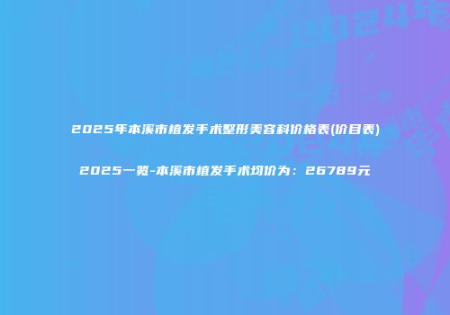 2025年本溪市植发手术整形美容科价格表(价目表)2025一览-本溪市植发手术均价为：26789元