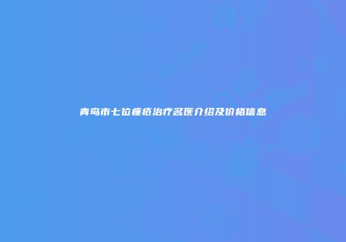 青岛市七位痤疮治疗名医介绍及价格信息