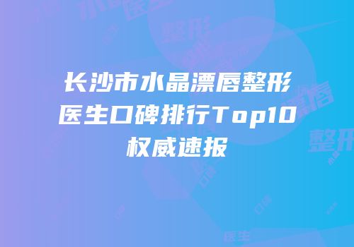 长沙市水晶漂唇整形医生口碑排行Top10权威速报