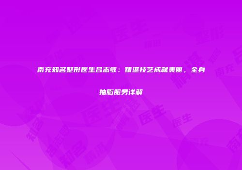 南充知名整形医生吕志敏：精湛技艺成就美丽，全身抽脂服务详解