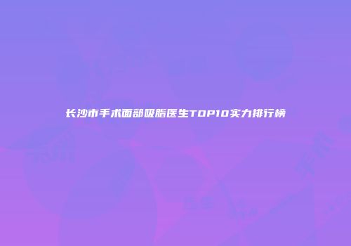 长沙市手术面部吸脂医生TOP10实力排行榜
