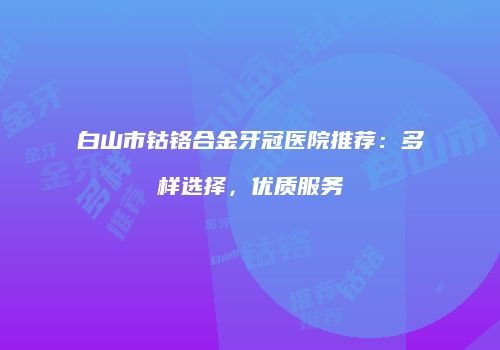 白山市钴铬合金牙冠医院推荐：多样选择，优质服务
