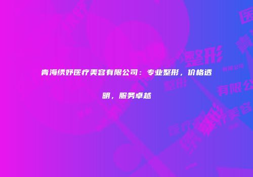 青海绣妤医疗美容有限公司：专业整形，价格透明，服务卓越