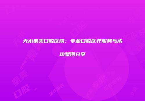 天水秦美口腔医院：专业口腔医疗服务与成功案例分享