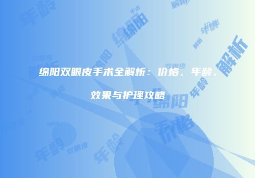 绵阳双眼皮手术全解析：价格、年龄、效果与护理攻略