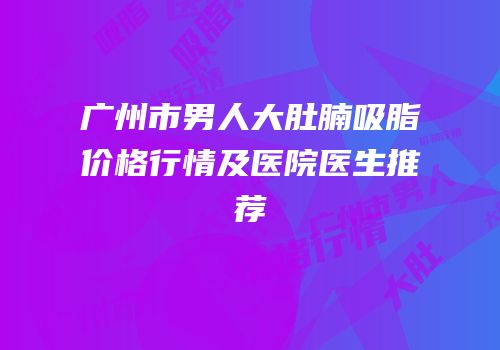 广州市男人大肚腩吸脂价格行情及医院医生推荐