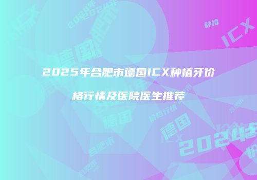 2025年合肥市德国ICX种植牙价格行情及医院医生推荐