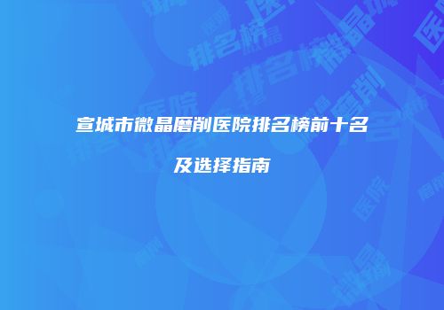 宣城市微晶磨削医院排名榜前十名及选择指南