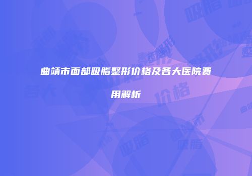曲靖市面部吸脂整形价格及各大医院费用解析