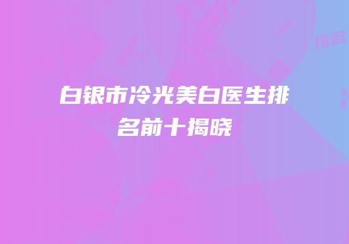 白银市冷光美白医生排名前十揭晓