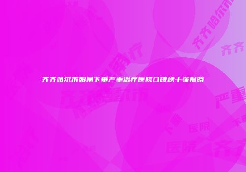 齐齐哈尔市眼角下垂严重治疗医院口碑榜十强揭晓