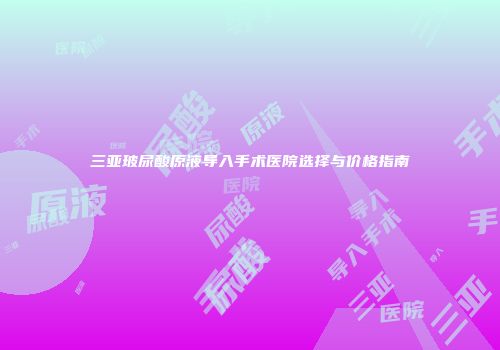 三亚玻尿酸原液导入手术医院选择与价格指南