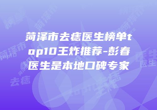 菏泽市去痣医生榜单top10王炸推荐-彭春医生是本地口碑专家