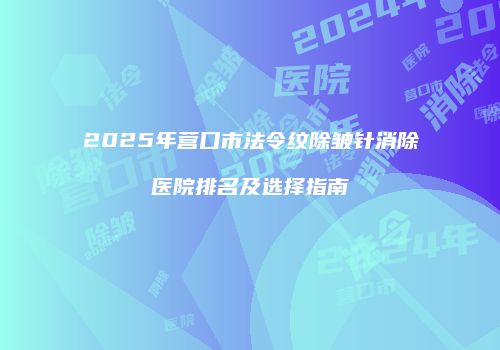 2025年营口市法令纹除皱针消除医院排名及选择指南