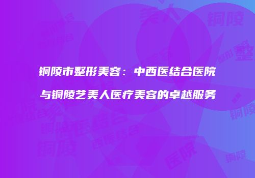铜陵市整形美容：中西医结合医院与铜陵艺美人医疗美容的卓越服务