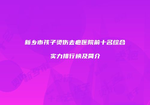 新乡市孩子烫伤去疤医院前十名综合实力排行榜及简介