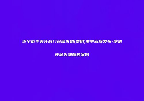 遂宁市华美牙科门诊部价格(费用)清单新版发布-附洗牙抛光和喷砂案例