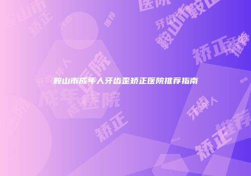 鞍山市成年人牙齿歪矫正医院推荐指南