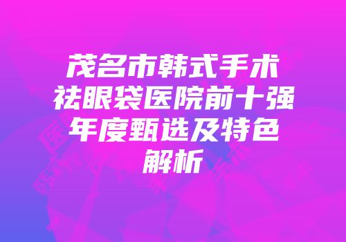 茂名市韩式手术祛眼袋医院前十强年度甄选及特色解析