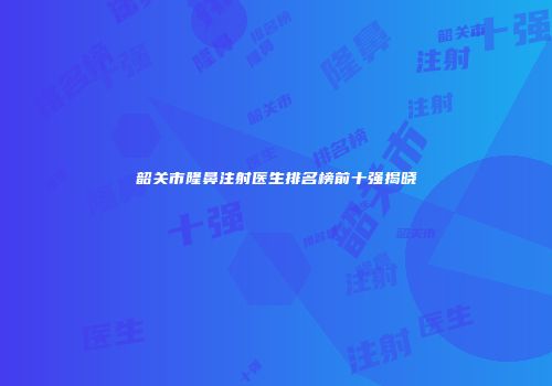韶关市隆鼻注射医生排名榜前十强揭晓