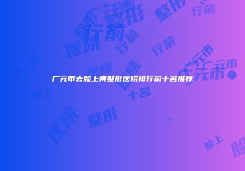 广元市去脸上痔整形医院排行前十名推荐