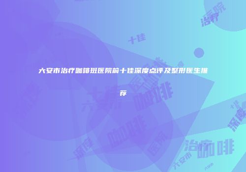 六安市治疗咖啡斑医院前十佳深度点评及整形医生推荐