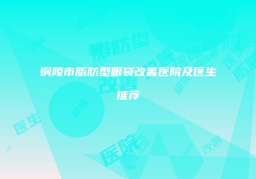铜陵市脂肪型眼袋改善医院及医生推荐
