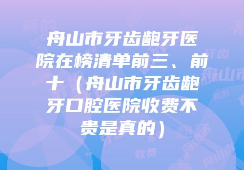 舟山市牙齿龅牙医院在榜清单前三、前十（舟山市牙齿龅牙口腔医院收费不贵是真的）