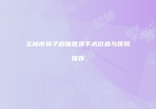 玉林市鼻子超体隆鼻手术价格与医院推荐