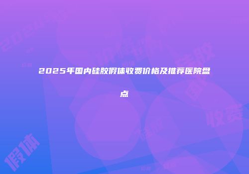 2025年国内硅胶假体收费价格及推荐医院盘点