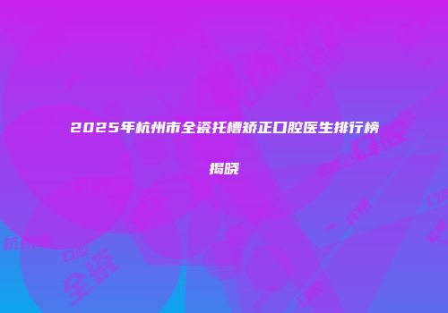 2025年杭州市全瓷托槽矫正口腔医生排行榜揭晓