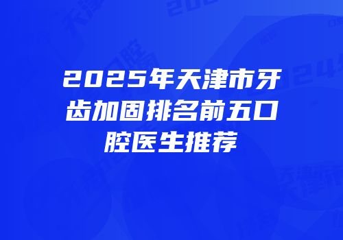2025年天津市牙齿加固排名前五口腔医生推荐