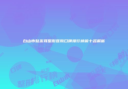 白山市贴发耳整形医院口碑排行榜前十名解析