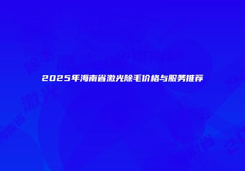 2025年海南省激光除毛价格与服务推荐