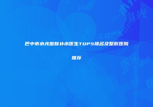 巴中市水光嫩肤补水医生TOP5排名及整形医院推荐