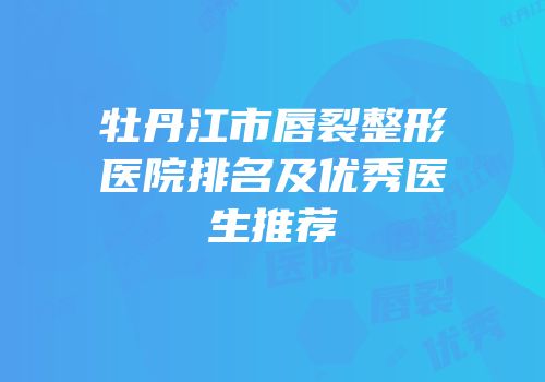 牡丹江市唇裂整形医院排名及优秀医生推荐