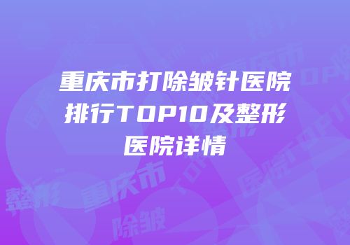重庆市打除皱针医院排行TOP10及整形医院详情