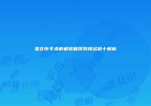 淮北市手术疤痕修复医院排名前十解析